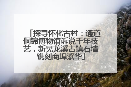 探寻怀化古村：通道侗锦博物馆诉说千年技艺，新晃龙溪古镇石墙镌刻商埠繁华